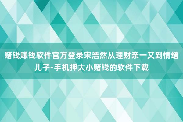 赌钱赚钱软件官方登录宋浩然从理财亲一又到情绪儿子-手机押大小赌钱的软件下载