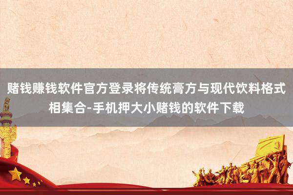赌钱赚钱软件官方登录将传统膏方与现代饮料格式相集合-手机押大小赌钱的软件下载