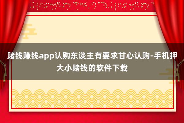 赌钱赚钱app认购东谈主有要求甘心认购-手机押大小赌钱的软件下载