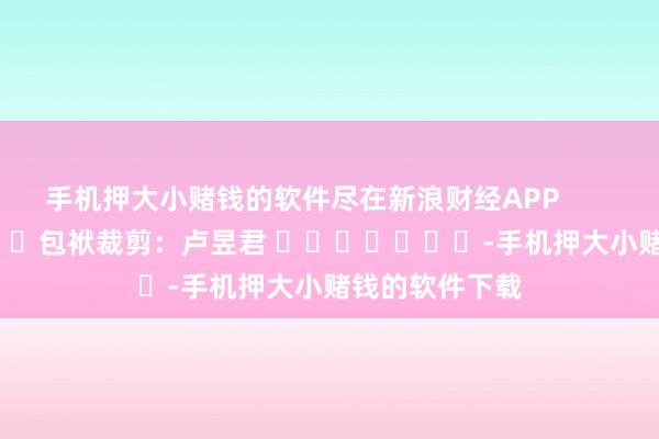 手机押大小赌钱的软件尽在新浪财经APP            						包袱裁剪：卢昱君 							-手机押大小赌钱的软件下载