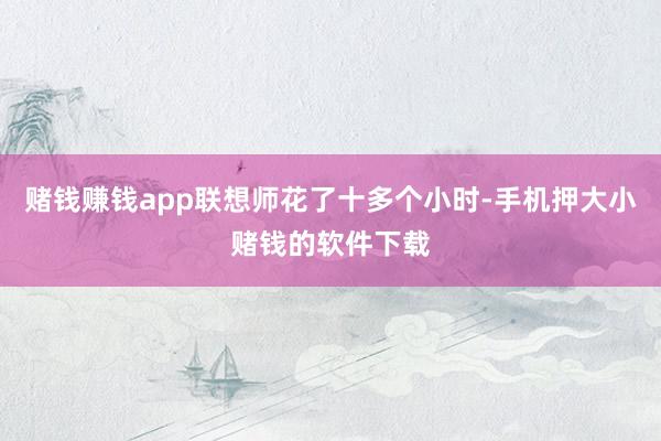 赌钱赚钱app联想师花了十多个小时-手机押大小赌钱的软件下载