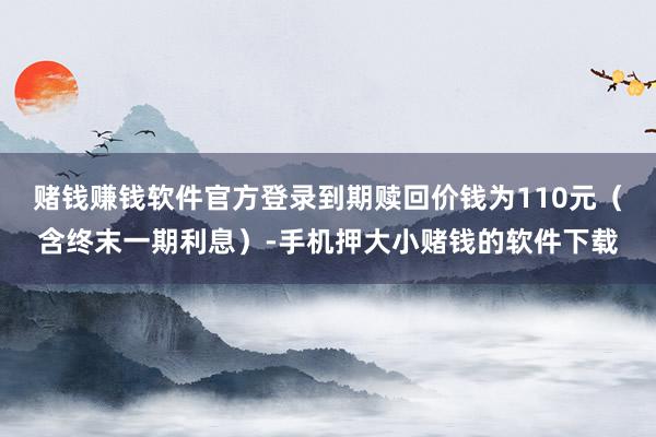赌钱赚钱软件官方登录到期赎回价钱为110元（含终末一期利息）-手机押大小赌钱的软件下载