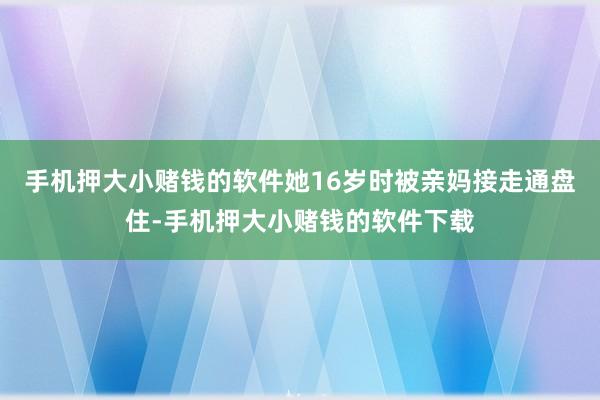 手机押大小赌钱的软件她16岁时被亲妈接走通盘住-手机押大小赌钱的软件下载