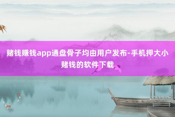 赌钱赚钱app通盘骨子均由用户发布-手机押大小赌钱的软件下载