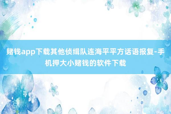 赌钱app下载其他侦缉队连海平平方话语报复-手机押大小赌钱的软件下载