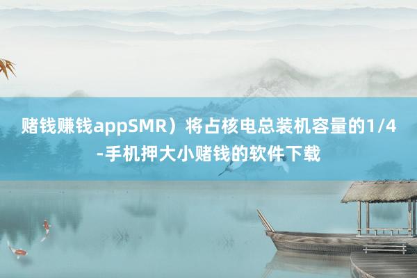 赌钱赚钱appSMR）将占核电总装机容量的1/4-手机押大小赌钱的软件下载
