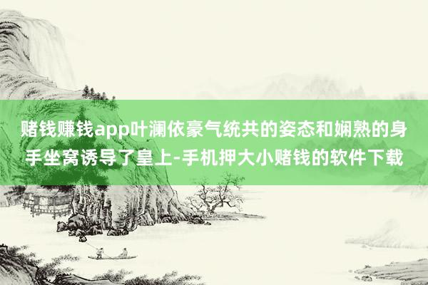 赌钱赚钱app叶澜依豪气统共的姿态和娴熟的身手坐窝诱导了皇上-手机押大小赌钱的软件下载