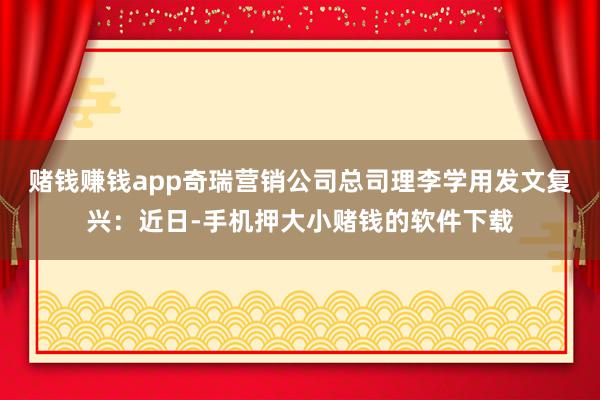 赌钱赚钱app奇瑞营销公司总司理李学用发文复兴：近日-手机押大小赌钱的软件下载
