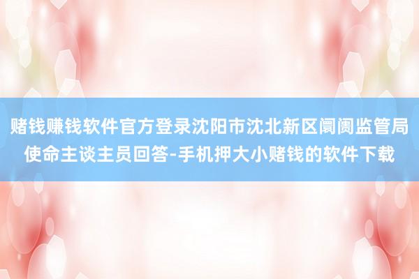 赌钱赚钱软件官方登录沈阳市沈北新区阛阓监管局使命主谈主员回答-手机押大小赌钱的软件下载
