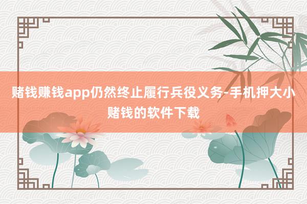赌钱赚钱app仍然终止履行兵役义务-手机押大小赌钱的软件下载