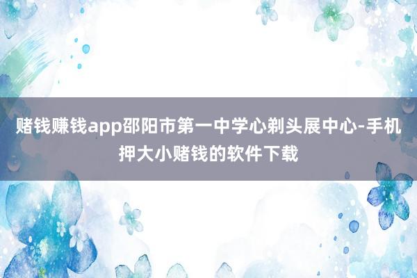 赌钱赚钱app邵阳市第一中学心剃头展中心-手机押大小赌钱的软件下载
