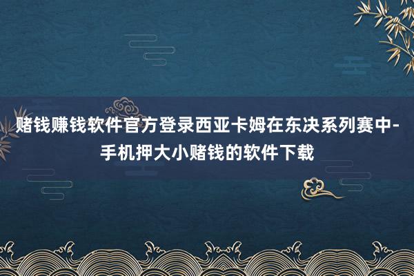 赌钱赚钱软件官方登录西亚卡姆在东决系列赛中-手机押大小赌钱的软件下载