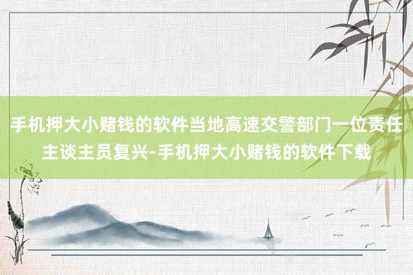 手机押大小赌钱的软件当地高速交警部门一位责任主谈主员复兴-手机押大小赌钱的软件下载