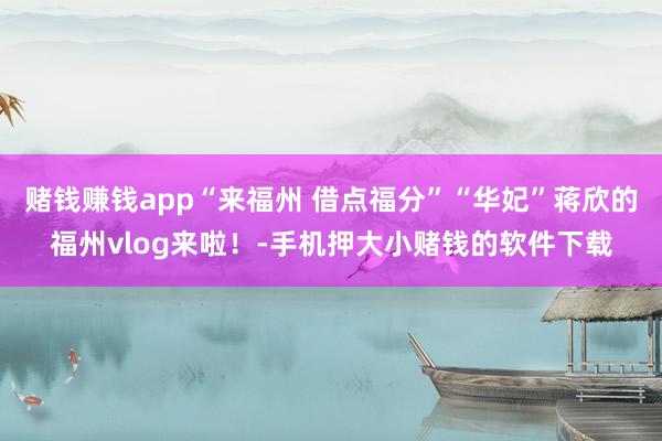 赌钱赚钱app“来福州 借点福分”“华妃”蒋欣的福州vlog来啦！-手机押大小赌钱的软件下载