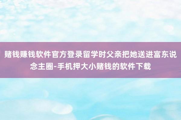 赌钱赚钱软件官方登录留学时父亲把她送进富东说念主圈-手机押大小赌钱的软件下载
