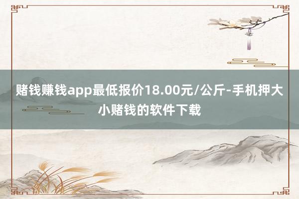 赌钱赚钱app最低报价18.00元/公斤-手机押大小赌钱的软件下载