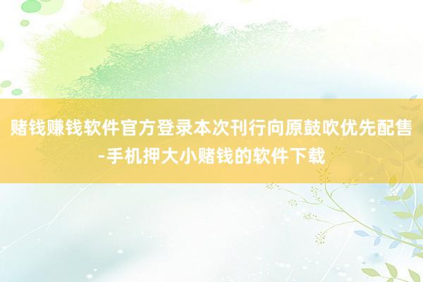 赌钱赚钱软件官方登录本次刊行向原鼓吹优先配售-手机押大小赌钱的软件下载