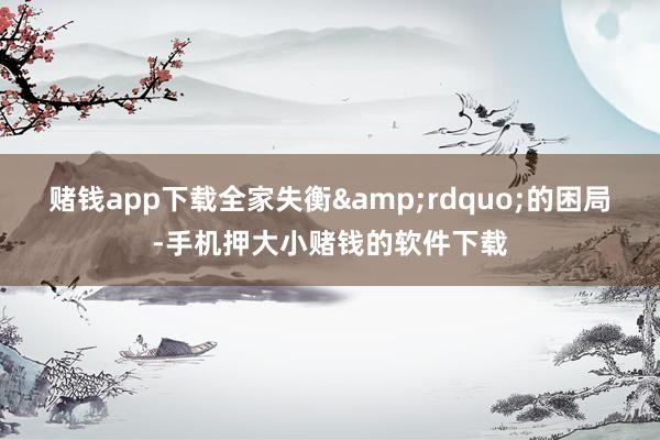 赌钱app下载全家失衡&rdquo;的困局-手机押大小赌钱的软件下载