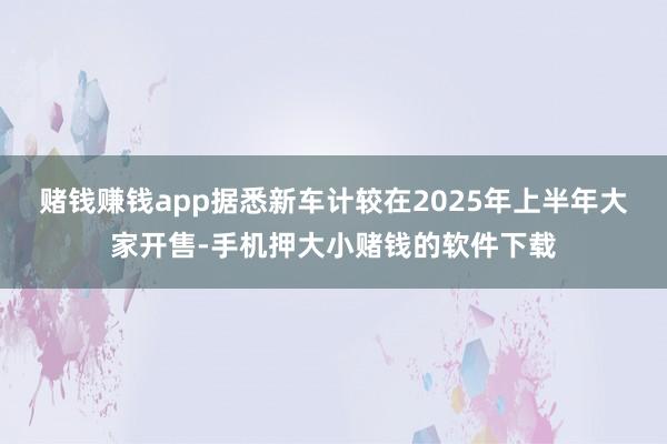 赌钱赚钱app据悉新车计较在2025年上半年大家开售-手机押大小赌钱的软件下载