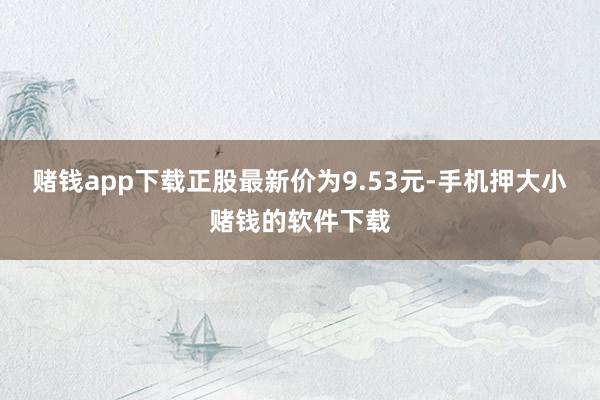 赌钱app下载正股最新价为9.53元-手机押大小赌钱的软件下载