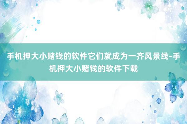 手机押大小赌钱的软件它们就成为一齐风景线-手机押大小赌钱的软件下载