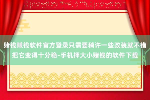 赌钱赚钱软件官方登录只需要稍许一些改装就不错把它变得十分稳-手机押大小赌钱的软件下载