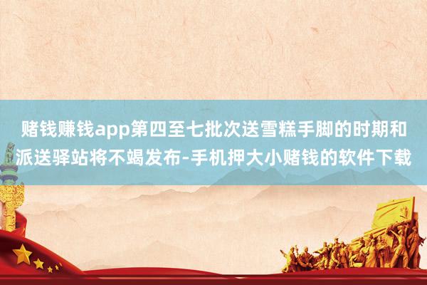 赌钱赚钱app第四至七批次送雪糕手脚的时期和派送驿站将不竭发布-手机押大小赌钱的软件下载