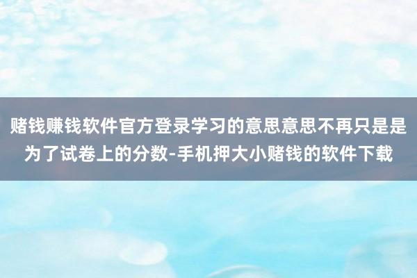 赌钱赚钱软件官方登录学习的意思意思不再只是是为了试卷上的分数-手机押大小赌钱的软件下载