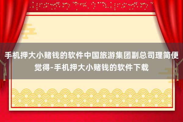 手机押大小赌钱的软件中国旅游集团副总司理简便觉得-手机押大小赌钱的软件下载