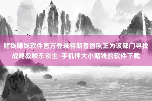 赌钱赚钱软件官方登录特朗普团队正为该部门寻找战略教唆东谈主-手机押大小赌钱的软件下载