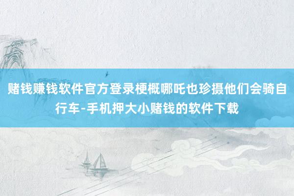 赌钱赚钱软件官方登录梗概哪吒也珍摄他们会骑自行车-手机押大小赌钱的软件下载