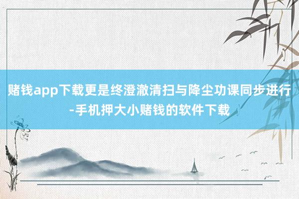赌钱app下载更是终澄澈清扫与降尘功课同步进行-手机押大小赌钱的软件下载
