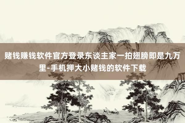 赌钱赚钱软件官方登录东谈主家一拍翅膀即是九万里-手机押大小赌钱的软件下载
