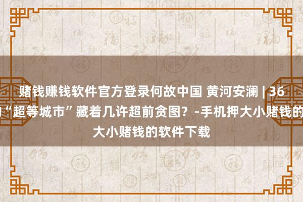 赌钱赚钱软件官方登录何故中国 黄河安澜 | 3600年前的“超等城市”藏着几许超前贪图？-手机押大小赌钱的软件下载