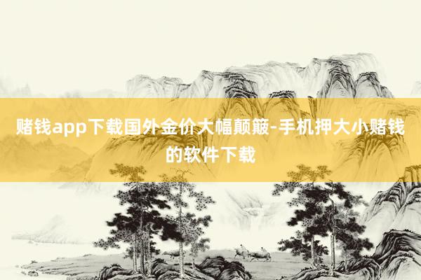 赌钱app下载　　国外金价大幅颠簸-手机押大小赌钱的软件下载