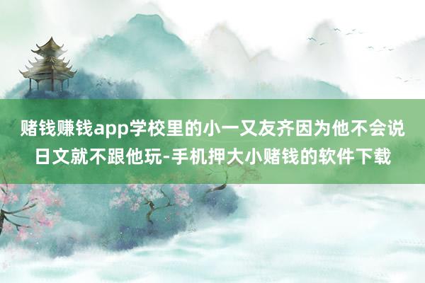 赌钱赚钱app学校里的小一又友齐因为他不会说日文就不跟他玩-手机押大小赌钱的软件下载