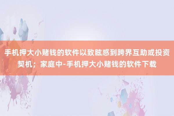 手机押大小赌钱的软件以致眩惑到跨界互助或投资契机；家庭中-手机押大小赌钱的软件下载