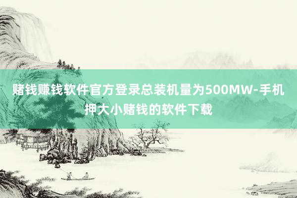 赌钱赚钱软件官方登录总装机量为500MW-手机押大小赌钱的软件下载