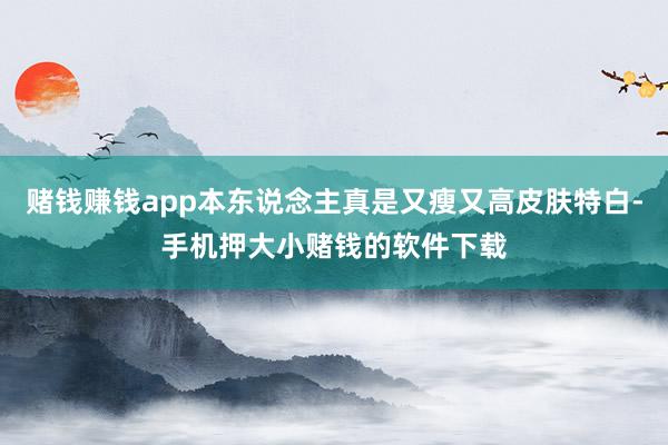 赌钱赚钱app本东说念主真是又瘦又高皮肤特白-手机押大小赌钱的软件下载