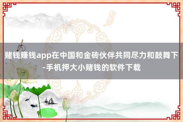 赌钱赚钱app在中国和金砖伙伴共同尽力和鼓舞下-手机押大小赌钱的软件下载