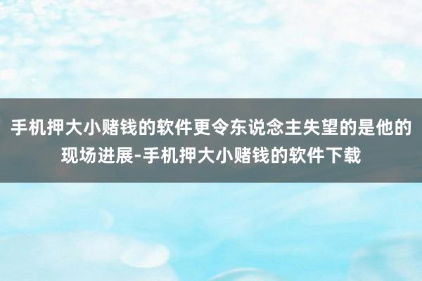 手机押大小赌钱的软件更令东说念主失望的是他的现场进展-手机押大小赌钱的软件下载