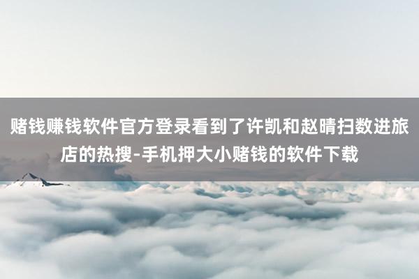 赌钱赚钱软件官方登录看到了许凯和赵晴扫数进旅店的热搜-手机押大小赌钱的软件下载