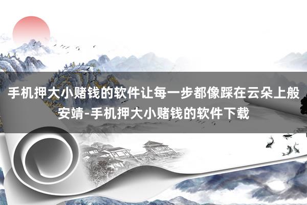 手机押大小赌钱的软件让每一步都像踩在云朵上般安靖-手机押大小赌钱的软件下载