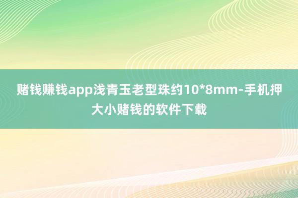 赌钱赚钱app浅青玉老型珠约10*8mm-手机押大小赌钱的软件下载