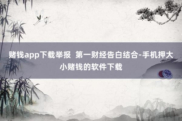 赌钱app下载举报  第一财经告白结合-手机押大小赌钱的软件下载