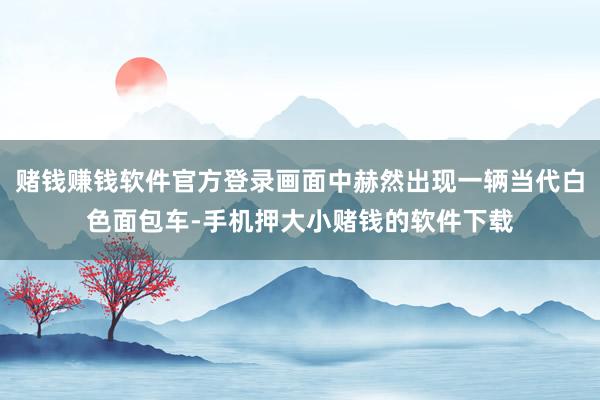 赌钱赚钱软件官方登录画面中赫然出现一辆当代白色面包车-手机押大小赌钱的软件下载