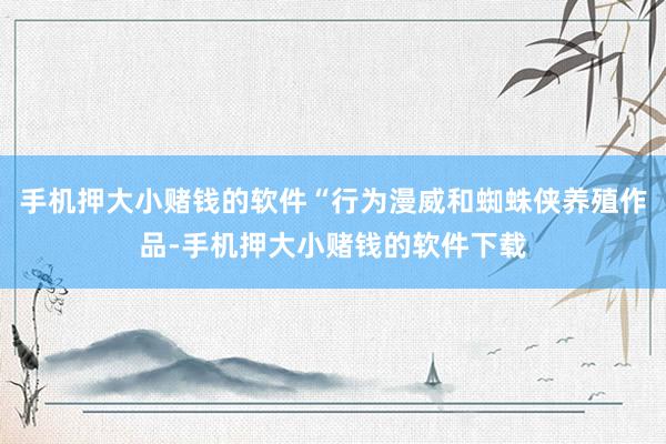 手机押大小赌钱的软件“行为漫威和蜘蛛侠养殖作品-手机押大小赌钱的软件下载