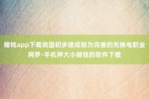 赌钱app下载我国初步建成较为完善的充换电职业网罗-手机押大小赌钱的软件下载