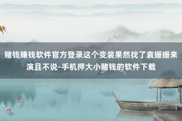 赌钱赚钱软件官方登录这个变装果然找了袁姗姗来演且不说-手机押大小赌钱的软件下载