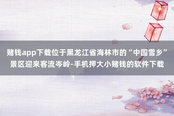 赌钱app下载位于黑龙江省海林市的“中国雪乡”景区迎来客流岑岭-手机押大小赌钱的软件下载